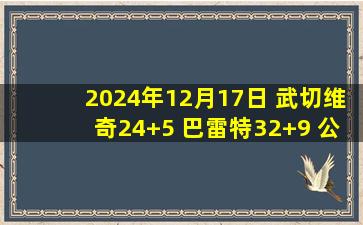 2024年12月17日 武切维奇24+5 巴雷特32+9 公牛7人上双送猛龙5连败